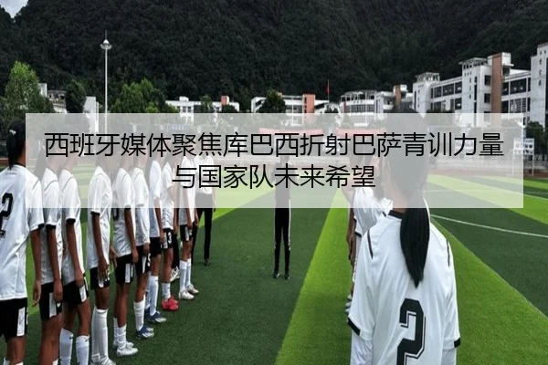 西班牙媒体聚焦库巴西折射巴萨青训力量与国家队未来希望